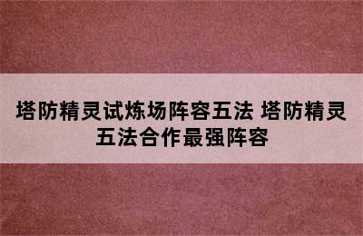 塔防精灵试炼场阵容五法 塔防精灵五法合作最强阵容